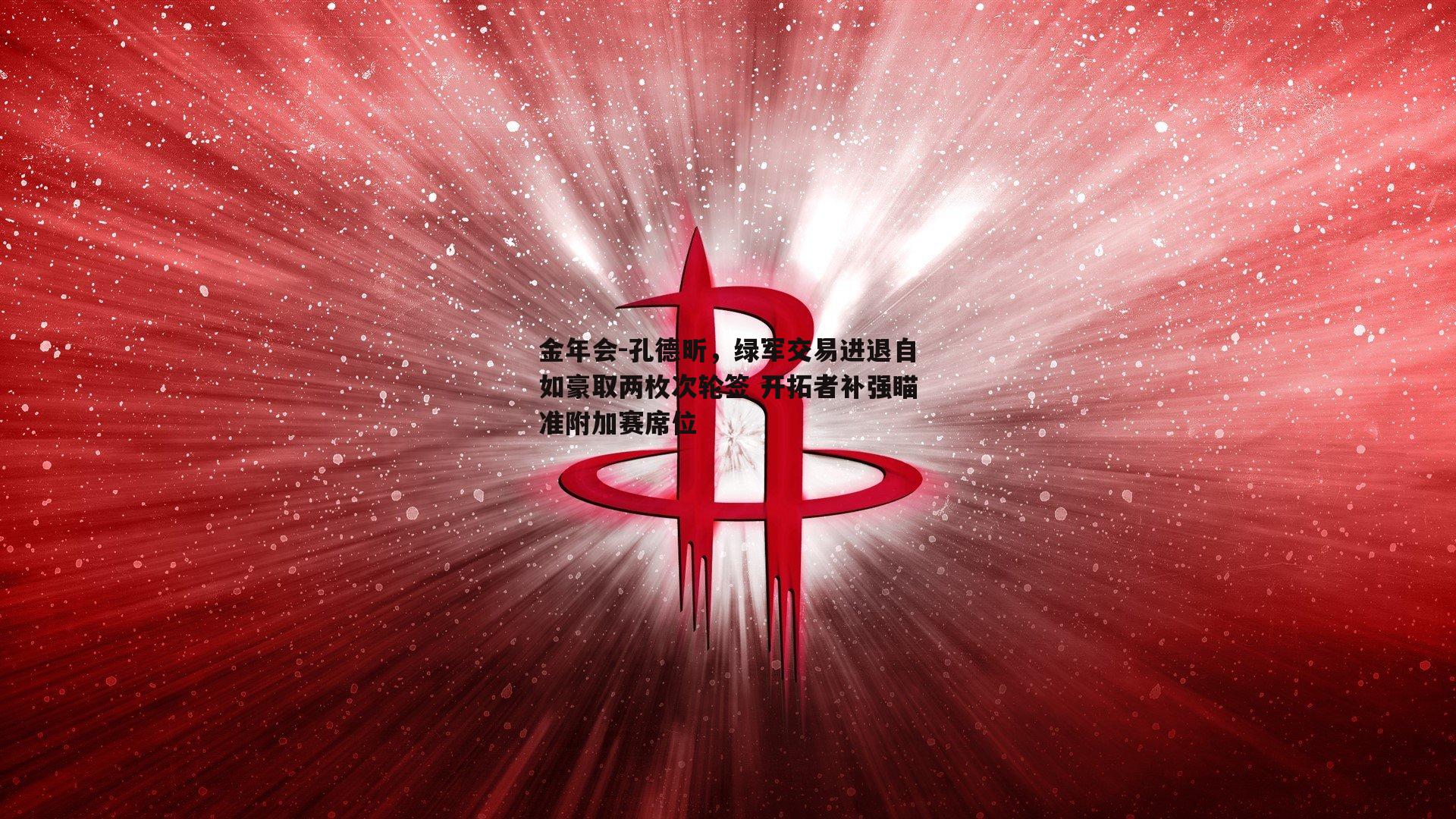 孔德昕，绿军交易进退自如豪取两枚次轮签 开拓者补强瞄准附加赛席位